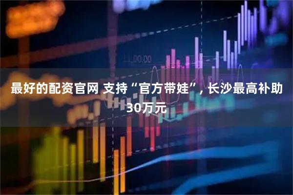 最好的配资官网 支持“官方带娃”, 长沙最高补助30万元