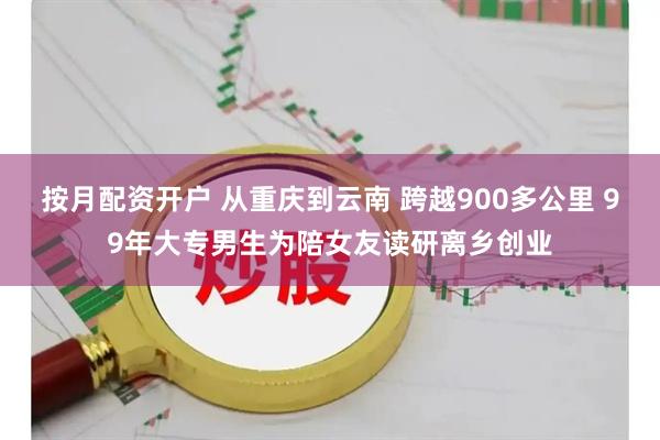 按月配资开户 从重庆到云南 跨越900多公里 99年大专男生为陪女友读研离乡创业