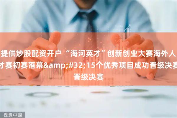 提供炒股配资开户 “海河英才”创新创业大赛海外人才赛初赛落幕&#32;15个优秀项目成功晋级决赛