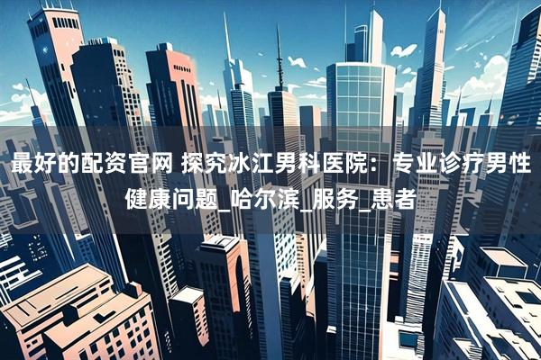 最好的配资官网 探究冰江男科医院：专业诊疗男性健康问题_哈尔滨_服务_患者