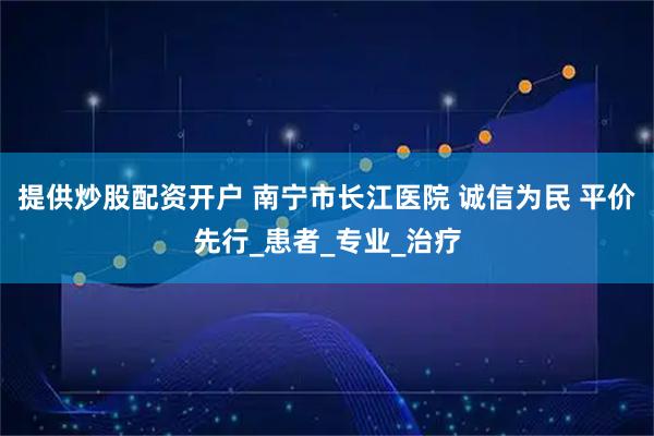 提供炒股配资开户 南宁市长江医院 诚信为民 平价先行_患者_专业_治疗