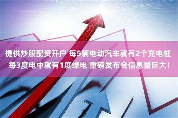 提供炒股配资开户 每5辆电动汽车就有2个充电桩 每3度电中就有1度绿电 重磅发布会信息量巨大！