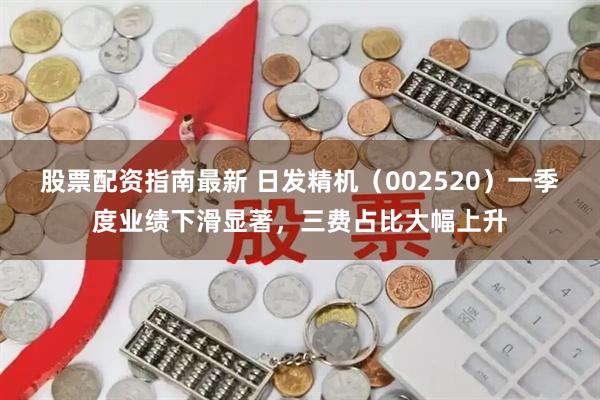股票配资指南最新 日发精机（002520）一季度业绩下滑显著，三费占比大幅上升