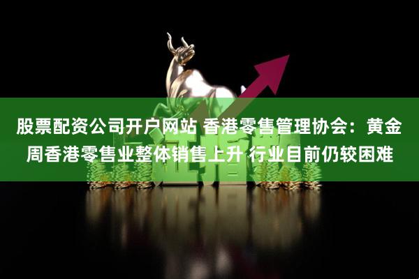 股票配资公司开户网站 香港零售管理协会：黄金周香港零售业整体销售上升 行业目前仍较困难