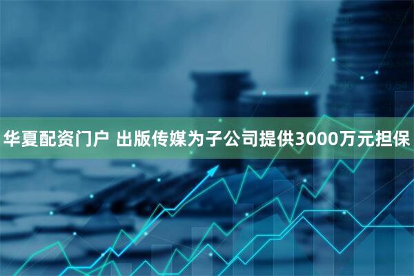 华夏配资门户 出版传媒为子公司提供3000万元担保