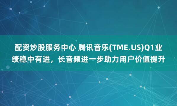 配资炒股服务中心 腾讯音乐(TME.US)Q1业绩稳中有进，长音频进一步助力用户价值提升