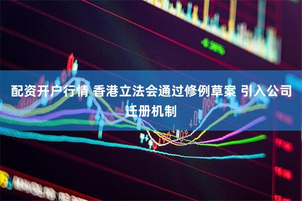配资开户行情 香港立法会通过修例草案 引入公司迁册机制