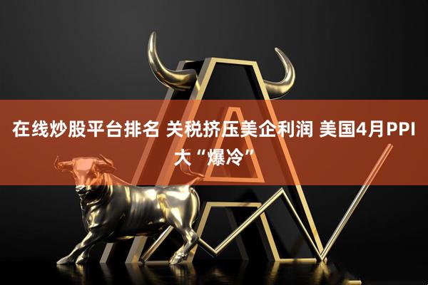 在线炒股平台排名 关税挤压美企利润 美国4月PPI大“爆冷”