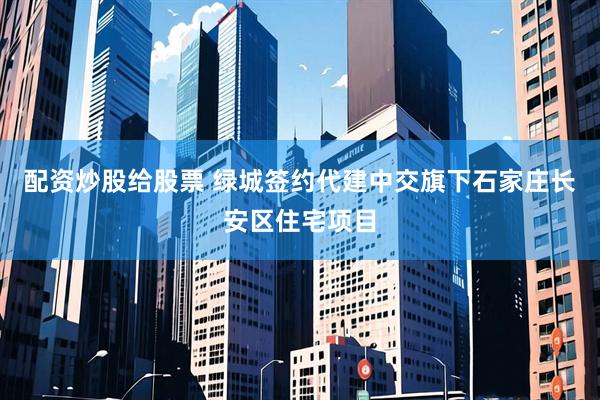 配资炒股给股票 绿城签约代建中交旗下石家庄长安区住宅项目