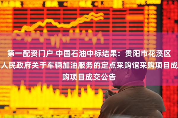 第一配资门户 中国石油中标结果：贵阳市花溪区久安乡人民政府关于车辆加油服务的定点采购馆采购项目成交公告