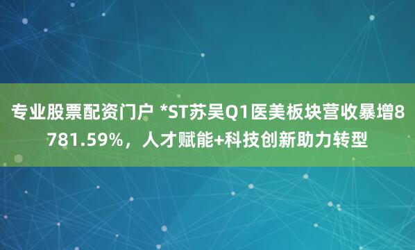 专业股票配资门户 *ST苏吴Q1医美板块营收暴增8781.59%，人才赋能+科技创新助力转型