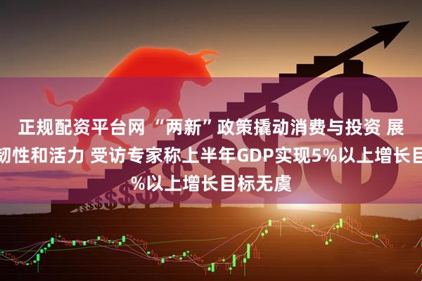 正规配资平台网 “两新”政策撬动消费与投资 展现经济韧性和活力 受访专家称上半年GDP实现5%以上增长目标无虞
