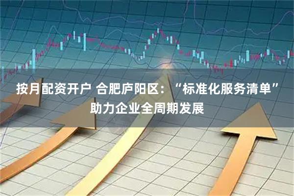 按月配资开户 合肥庐阳区：“标准化服务清单”助力企业全周期发展