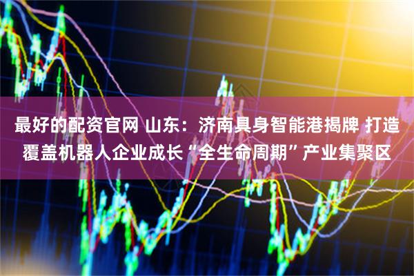 最好的配资官网 山东：济南具身智能港揭牌 打造覆盖机器人企业成长“全生命周期”产业集聚区
