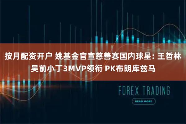 按月配资开户 姚基金官宣慈善赛国内球星: 王哲林吴前小丁3MVP领衔 PK布朗库兹马