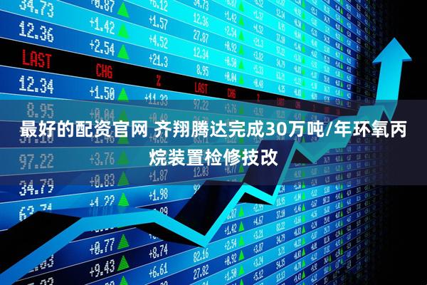 最好的配资官网 齐翔腾达完成30万吨/年环氧丙烷装置检修技改