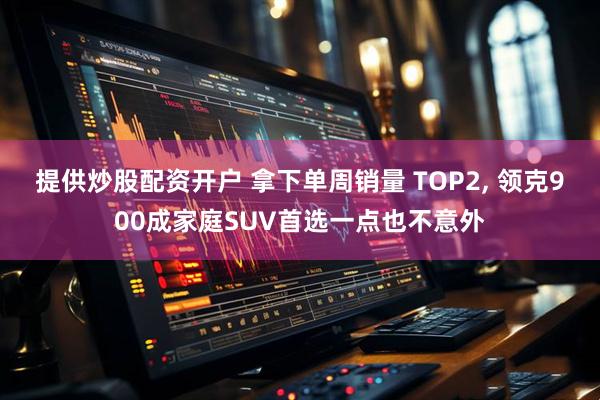 提供炒股配资开户 拿下单周销量 TOP2, 领克900成家庭SUV首选一点也不意外