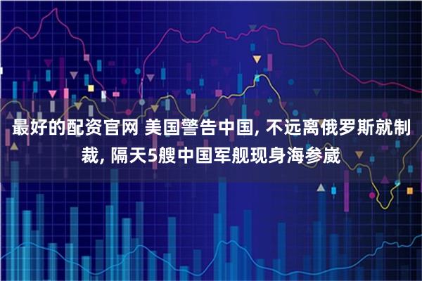 最好的配资官网 美国警告中国, 不远离俄罗斯就制裁, 隔天5艘中国军舰现身海参崴