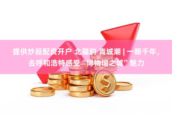提供炒股配资开户 北疆韵 青城潮 | 一眼千年，去呼和浩特感受“博物馆之城”魅力