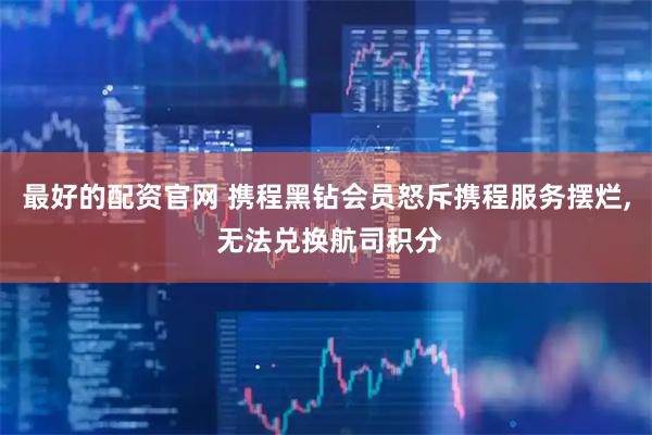 最好的配资官网 携程黑钻会员怒斥携程服务摆烂, 无法兑换航司积分