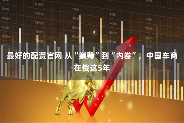 最好的配资官网 从“躺赚”到“内卷”，中国车商在俄这5年