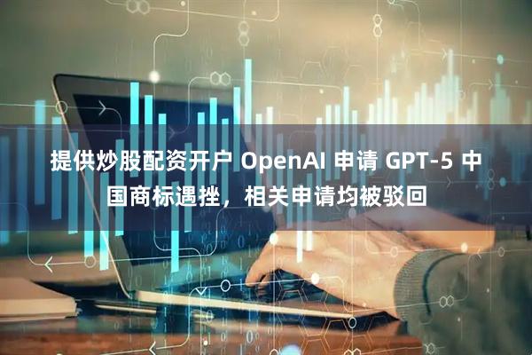 提供炒股配资开户 OpenAI 申请 GPT-5 中国商标遇挫，相关申请均被驳回