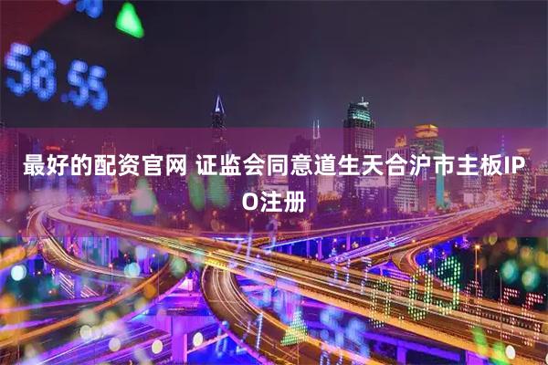 最好的配资官网 证监会同意道生天合沪市主板IPO注册