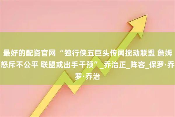 最好的配资官网 “独行侠五巨头传闻搅动联盟 詹姆斯怒斥不公平 联盟或出手干预”_乔治正_阵容_保罗·乔治
